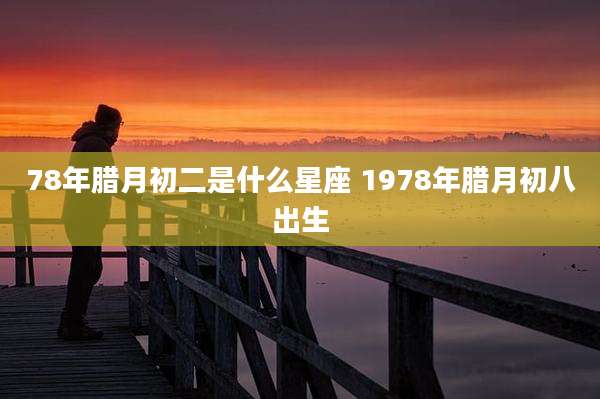 78年腊月初二是什么星座 1978年腊月初八出生