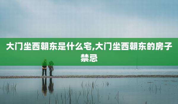 大门坐西朝东是什么宅,大门坐西朝东的房子禁忌