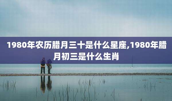 1980年农历腊月三十是什么星座,1980年腊月初三是什么生肖