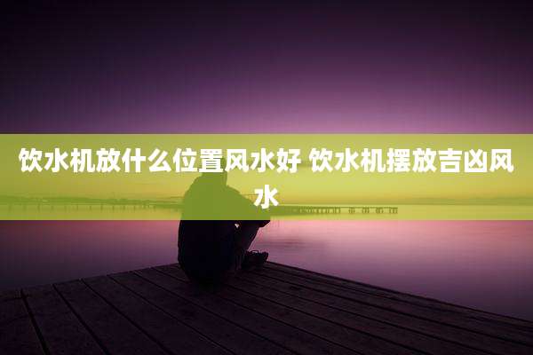 饮水机放什么位置风水好 饮水机摆放吉凶风水