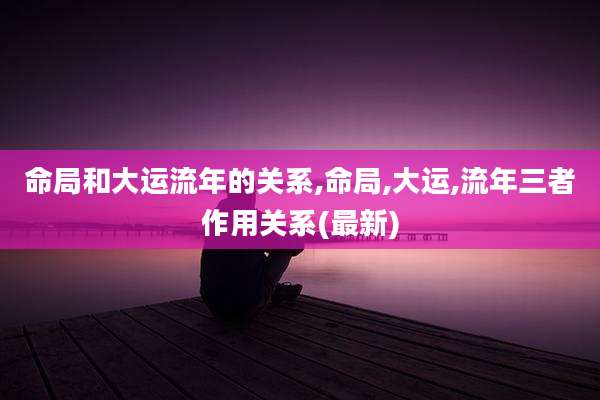 命局和大运流年的关系,命局,大运,流年三者作用关系(最新)