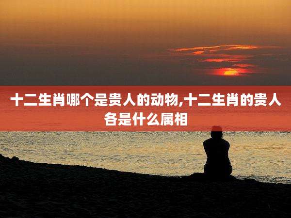 十二生肖哪个是贵人的动物,十二生肖的贵人各是什么属相