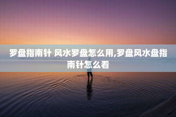 罗盘指南针 风水罗盘怎么用,罗盘风水盘指南针怎么看