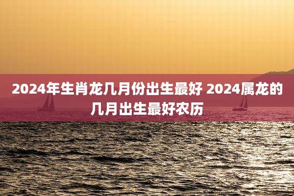 2024年生肖龙几月份出生最好 2024属龙的几月出生最好农历