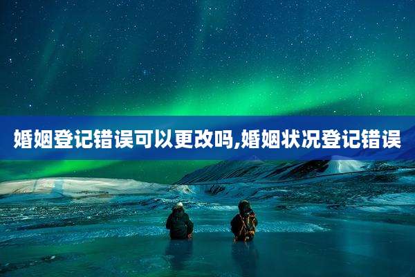 婚姻登记错误可以更改吗,婚姻状况登记错误