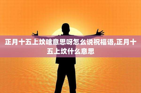 正月十五上坟啥意思呀怎么说祝福语,正月十五上坟什么意思