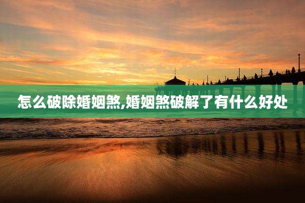 怎么破除婚姻煞,婚姻煞破解了有什么好处