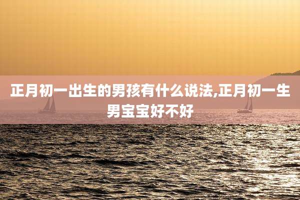 正月初一出生的男孩有什么说法,正月初一生男宝宝好不好