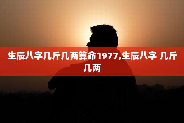 生辰八字几斤几两算命1977,生辰八字 几斤几两