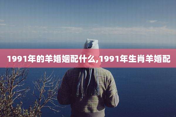 1991年的羊婚姻配什么,1991年生肖羊婚配
