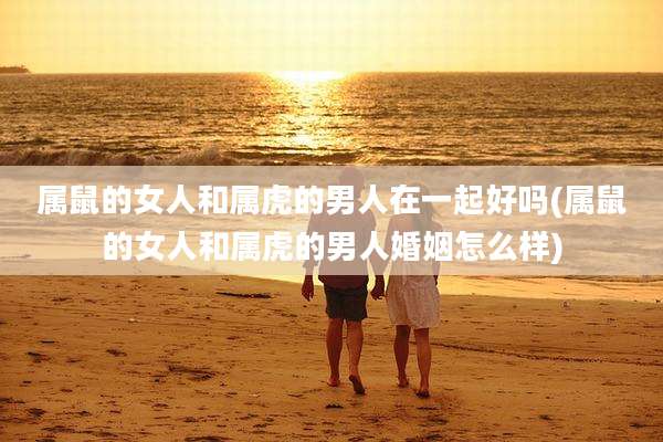 属鼠的女人和属虎的男人在一起好吗(属鼠的女人和属虎的男人婚姻怎么样)