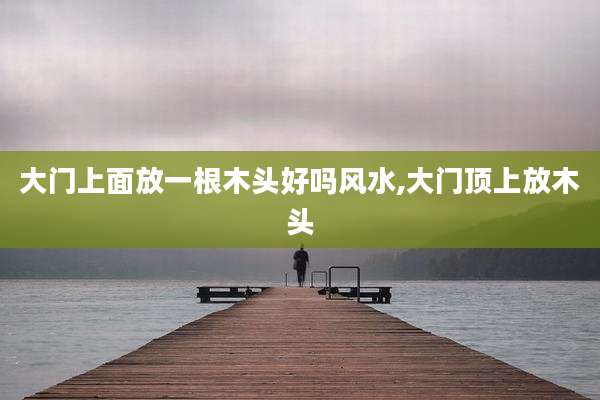 大门上面放一根木头好吗风水,大门顶上放木头