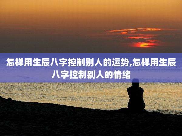 怎样用生辰八字控制别人的运势,怎样用生辰八字控制别人的情绪
