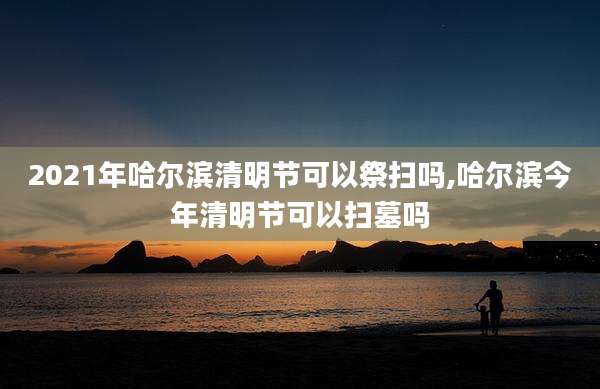 2021年哈尔滨清明节可以祭扫吗,哈尔滨今年清明节可以扫墓吗