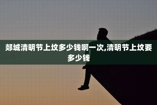 郯城清明节上坟多少钱啊一次,清明节上坟要多少钱