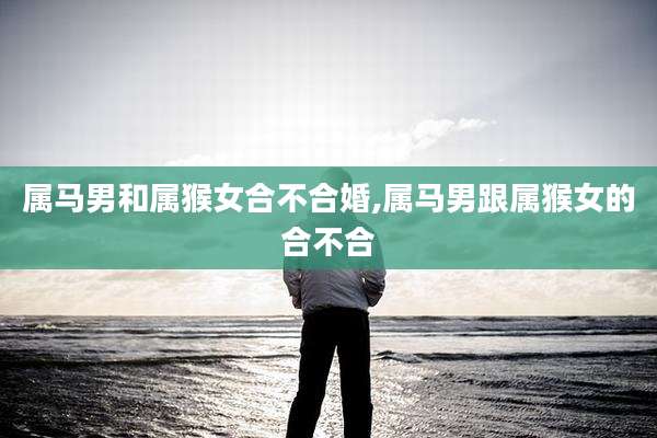 属马男和属猴女合不合婚,属马男跟属猴女的合不合