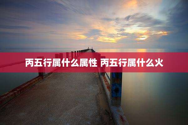 丙五行属什么属性 丙五行属什么火