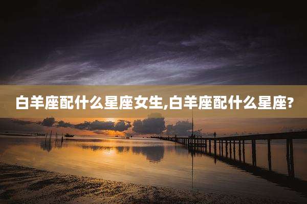 白羊座配什么星座女生,白羊座配什么星座?