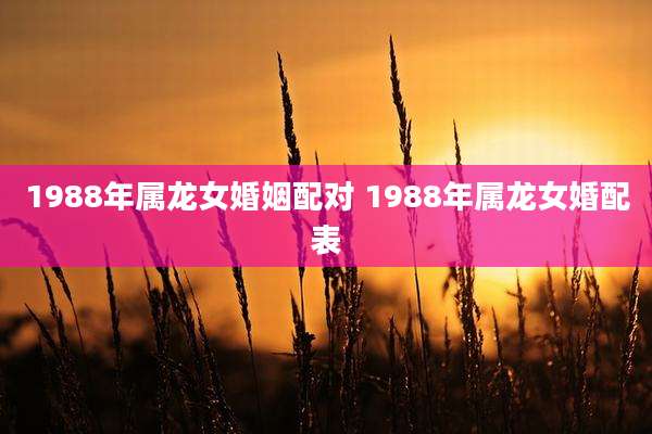 1988年属龙女婚姻配对 1988年属龙女婚配表
