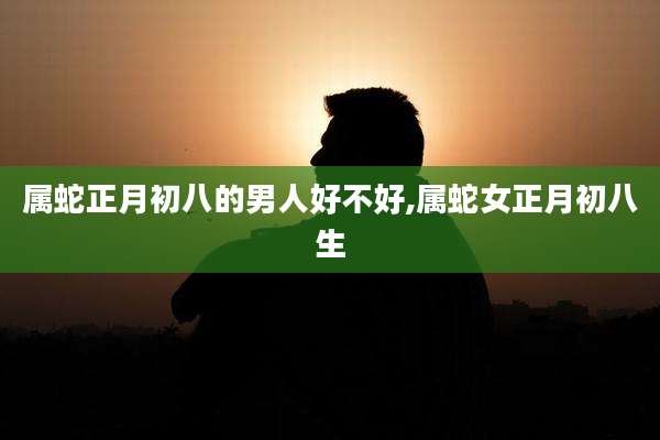 属蛇正月初八的男人好不好,属蛇女正月初八生