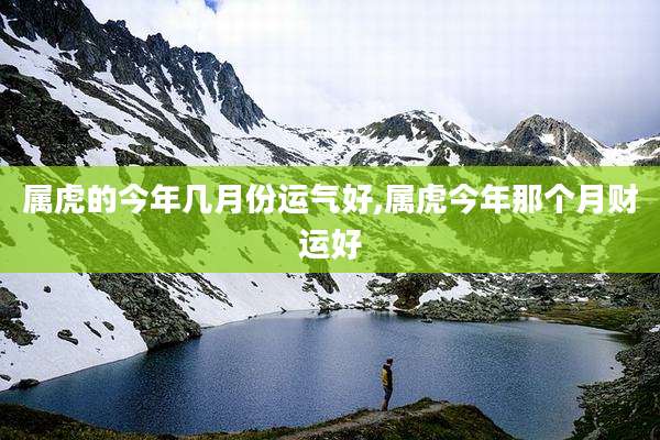 属虎的今年几月份运气好,属虎今年那个月财运好