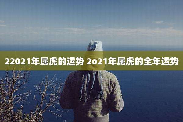 22021年属虎的运势 2o21年属虎的全年运势