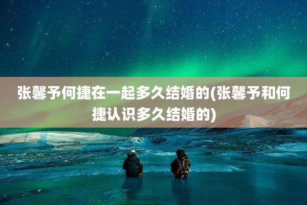 张馨予何捷在一起多久结婚的(张馨予和何捷认识多久结婚的)