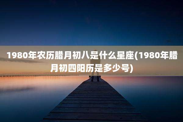 1980年农历腊月初八是什么星座(1980年腊月初四阳历是多少号)