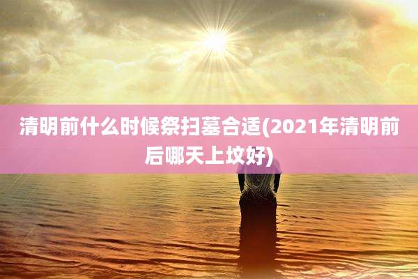 清明前什么时候祭扫墓合适(2021年清明前后哪天上坟好)