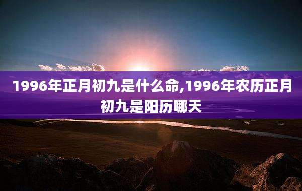1996年正月初九是什么命,1996年农历正月初九是阳历哪天