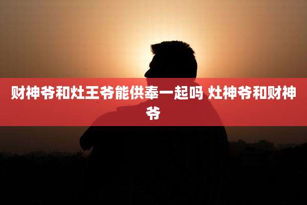 财神爷和灶王爷能供奉一起吗 灶神爷和财神爷