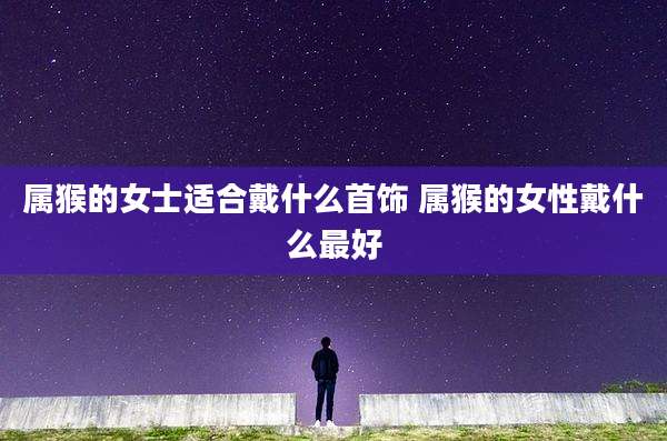属猴的女士适合戴什么首饰 属猴的女性戴什么最好