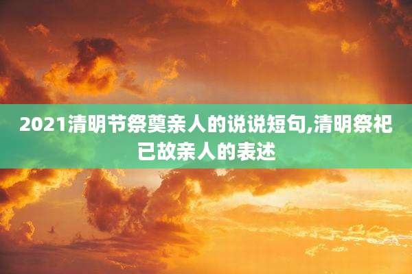 2021清明节祭奠亲人的说说短句,清明祭祀已故亲人的表述