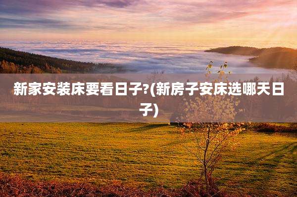 新家安装床要看日子?(新房子安床选哪天日子)