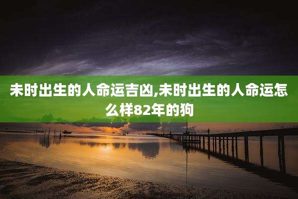 未时出生的人命运吉凶,未时出生的人命运怎么样82年的狗
