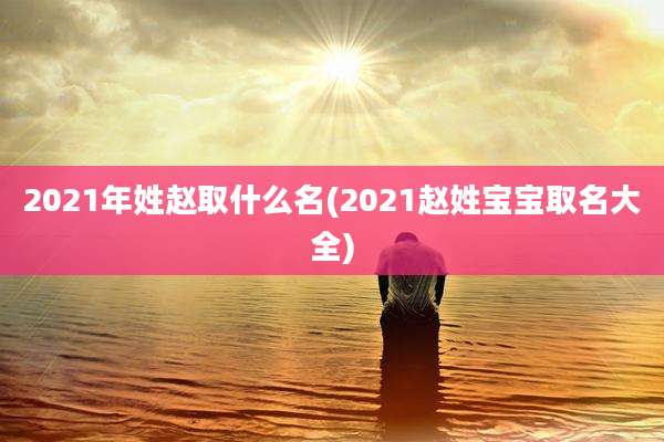 2021年姓赵取什么名(2021赵姓宝宝取名大全)