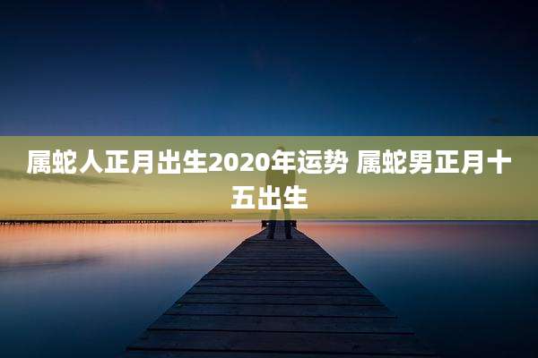 属蛇人正月出生2020年运势 属蛇男正月十五出生