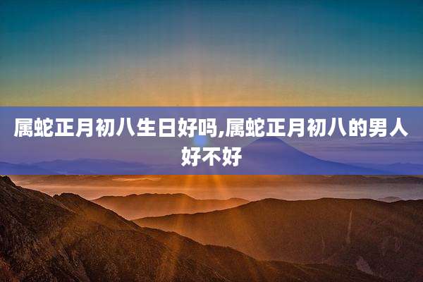 属蛇正月初八生日好吗,属蛇正月初八的男人好不好