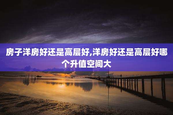 房子洋房好还是高层好,洋房好还是高层好哪个升值空间大
