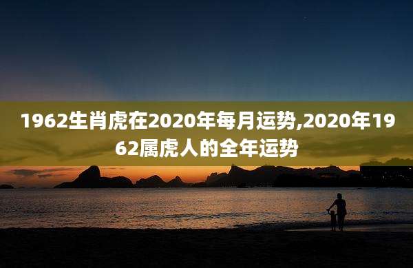 1962生肖虎在2020年每月运势,2020年1962属虎人的全年运势