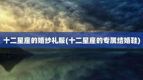 十二星座的婚纱礼服(十二星座的专属结婚鞋)