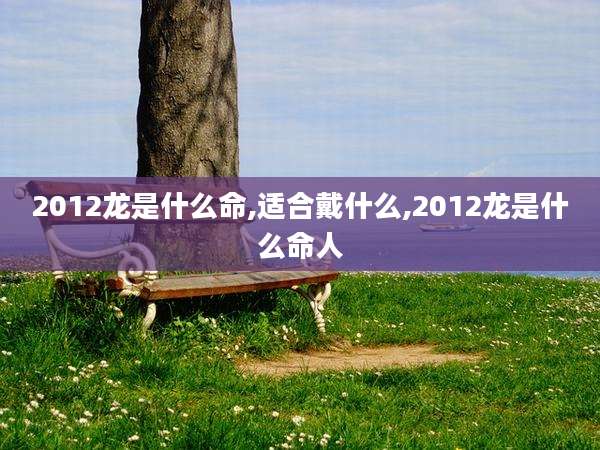 2012龙是什么命,适合戴什么,2012龙是什么命人