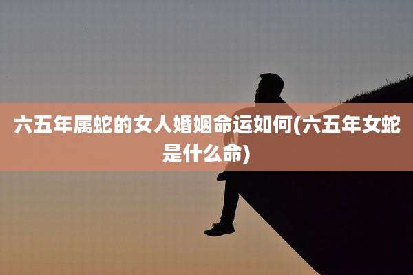 六五年属蛇的女人婚姻命运如何(六五年女蛇是什么命)