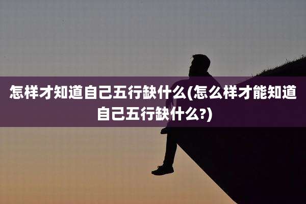 怎样才知道自己五行缺什么(怎么样才能知道自己五行缺什么?)