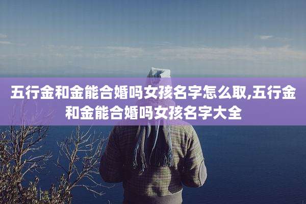 五行金和金能合婚吗女孩名字怎么取,五行金和金能合婚吗女孩名字大全