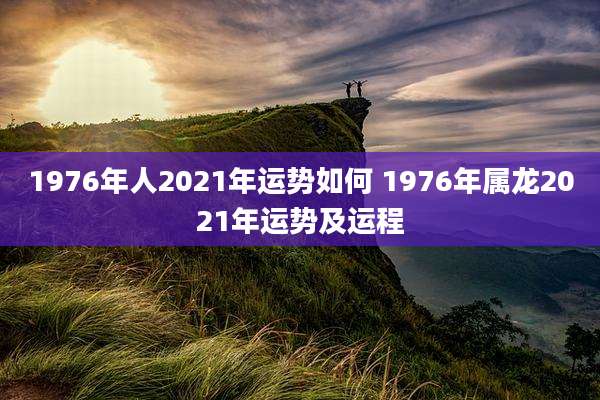 1976年人2021年运势如何 1976年属龙2021年运势及运程
