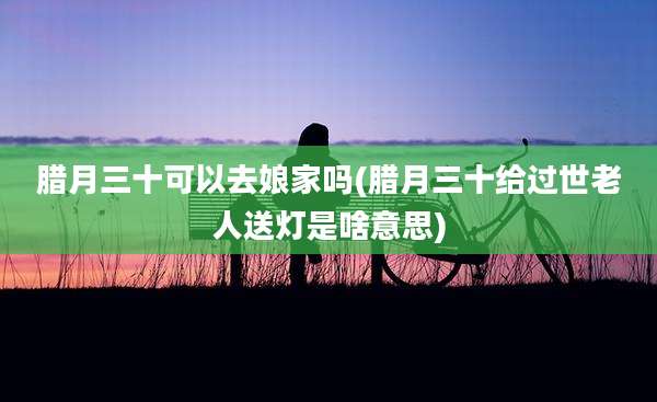 腊月三十可以去娘家吗(腊月三十给过世老人送灯是啥意思)