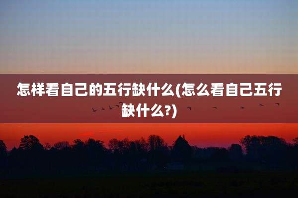 怎样看自己的五行缺什么(怎么看自己五行缺什么?)