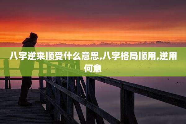 八字逆来顺受什么意思,八字格局顺用,逆用何意
