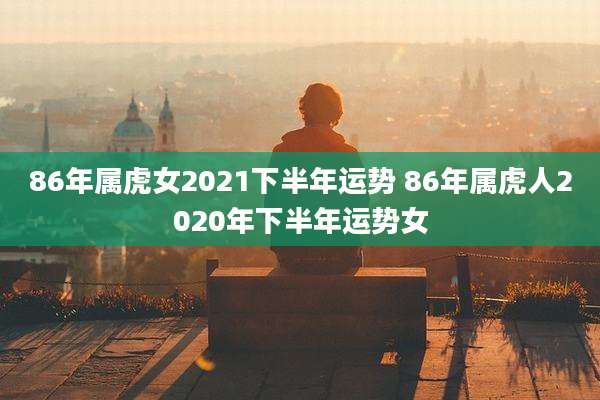 86年属虎女2021下半年运势 86年属虎人2020年下半年运势女